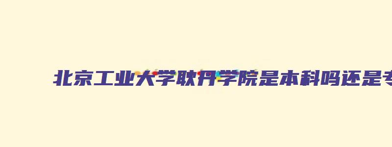 北京工业大学耿丹学院是本科吗还是专科