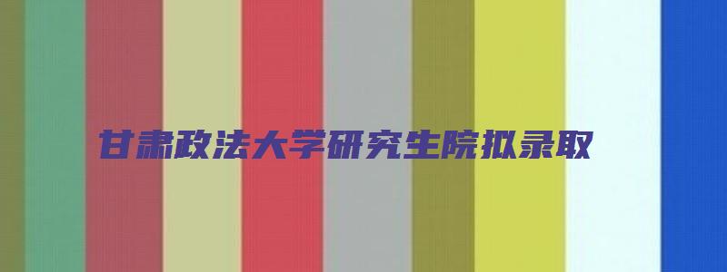 甘肃政法大学研究生院拟录取