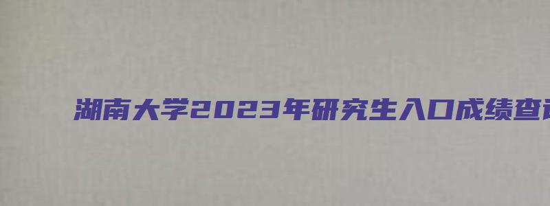 湖南大学2023年研究生入口成绩查询