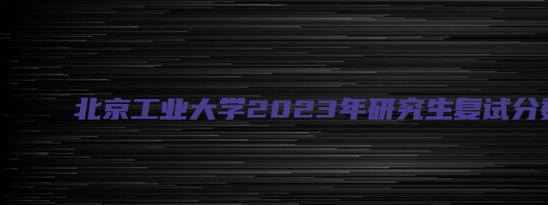 北京工业大学2023年研究生复试分数线