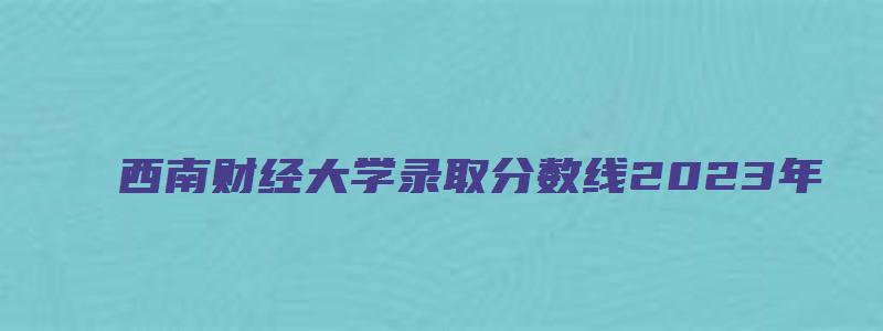 西南财经大学录取分数线2023年