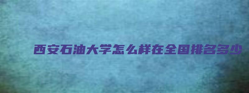 西安石油大学怎么样在全国排名多少