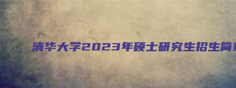 清华大学2023年硕士研究生招生简章