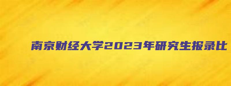 南京财经大学2023年研究生报录比