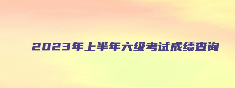 2023年上半年六级考试成绩查询