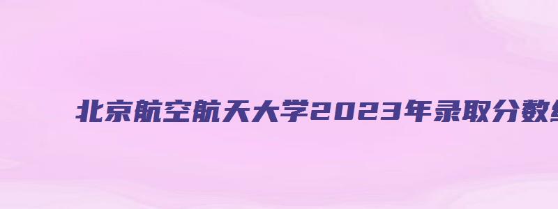 北京航空航天大学2023年录取分数线是多少