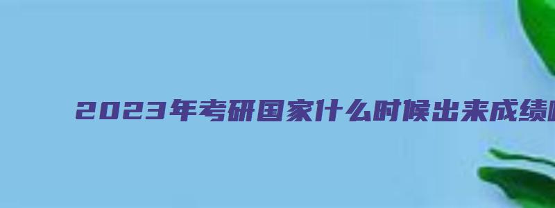 2023年考研国家什么时候出来成绩啊