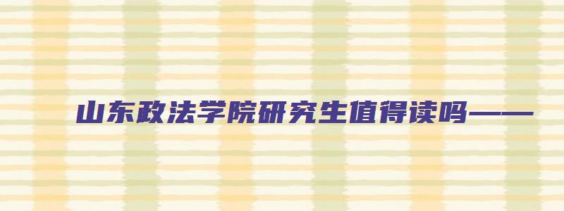 山东政法学院研究生值得读吗——