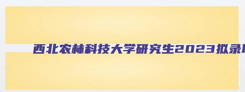 西北农林科技大学研究生2023拟录取