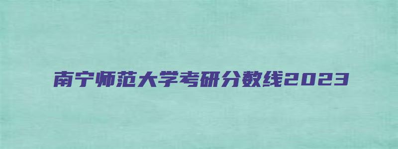 南宁师范大学考研分数线2023