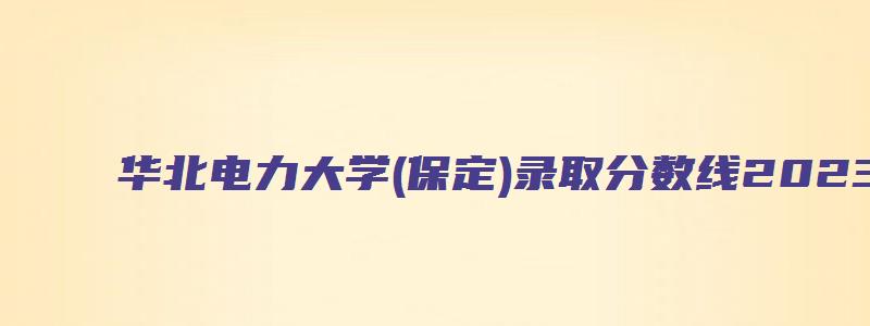 华北电力大学(保定)录取分数线2023