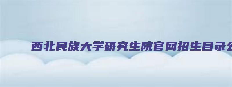 西北民族大学研究生院官网招生目录公布