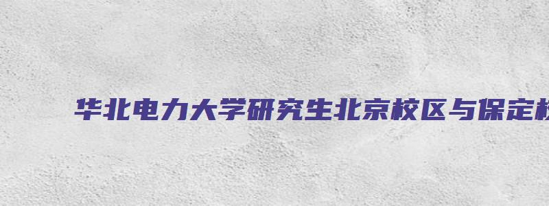 华北电力大学研究生北京校区与保定校区的区别