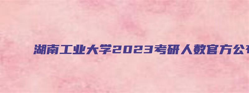 湖南工业大学2023考研人数官方公布