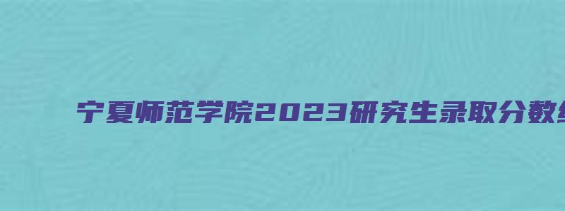 宁夏师范学院2023研究生录取分数线