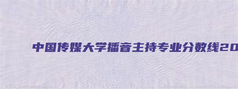 中国传媒大学播音主持专业分数线2023