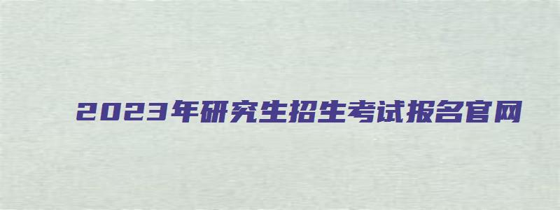 2023年研究生招生考试报名官网