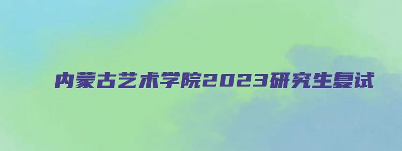 内蒙古艺术学院2023研究生复试