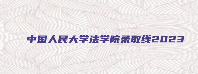 中国人民大学法学院录取线2023