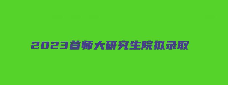 2023首师大研究生院拟录取