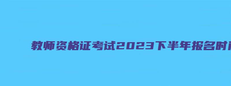 教师资格证考试2023下半年报名时间表