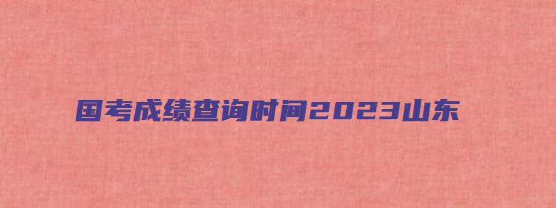 国考成绩查询时间2023山东