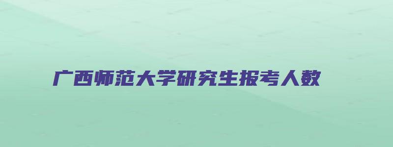 广西师范大学研究生报考人数