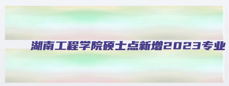 湖南工程学院硕士点新增2023专业