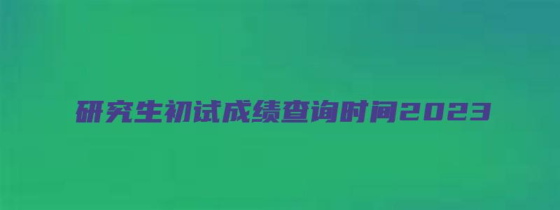 研究生初试成绩查询时间2023