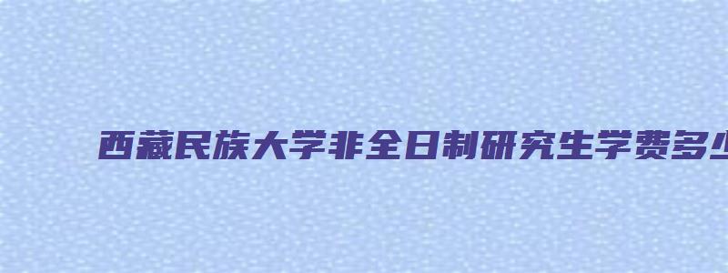 西藏民族大学非全日制研究生学费多少