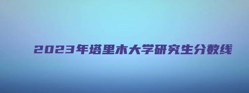 2023年塔里木大学研究生分数线