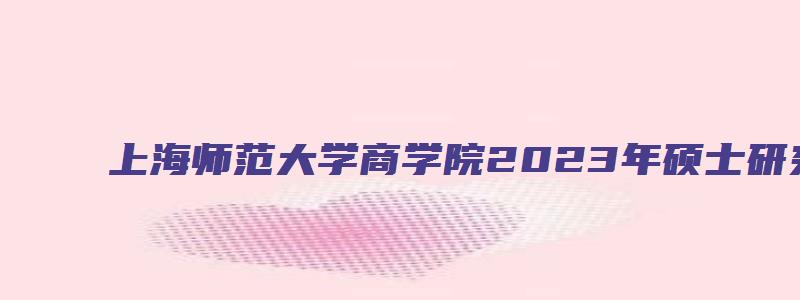 上海师范大学商学院2023年硕士研究生调剂通知