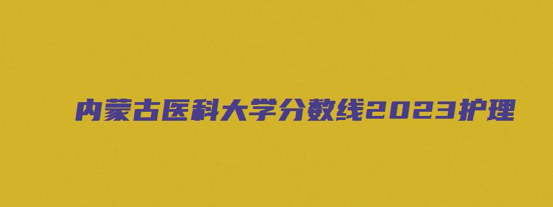 内蒙古医科大学分数线2023护理