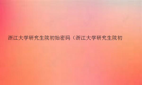 浙江大学研究生院初始密码（浙江大学研究生院初始密码是多少）