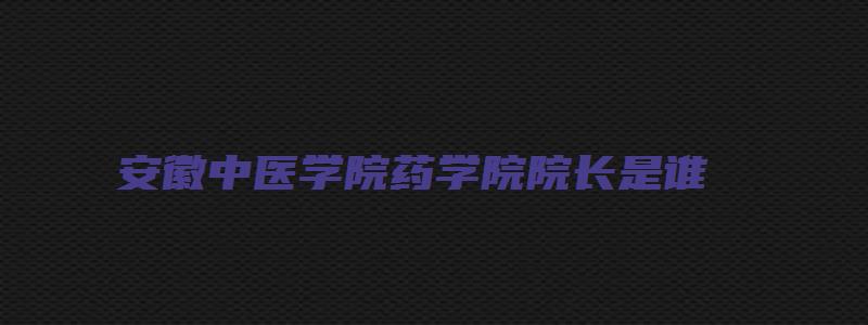 安徽中医学院药学院院长是谁