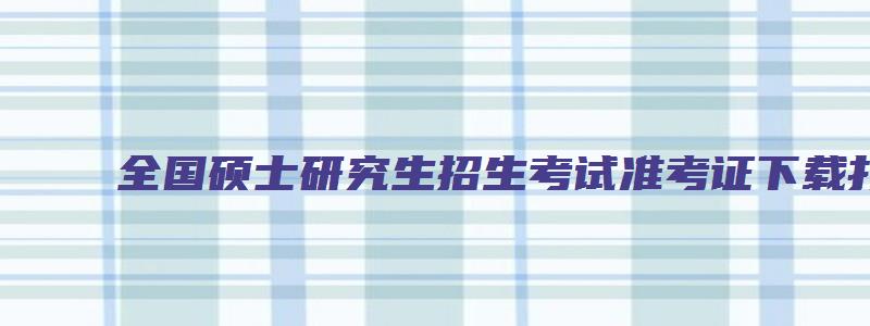 全国硕士研究生招生考试准考证下载打印