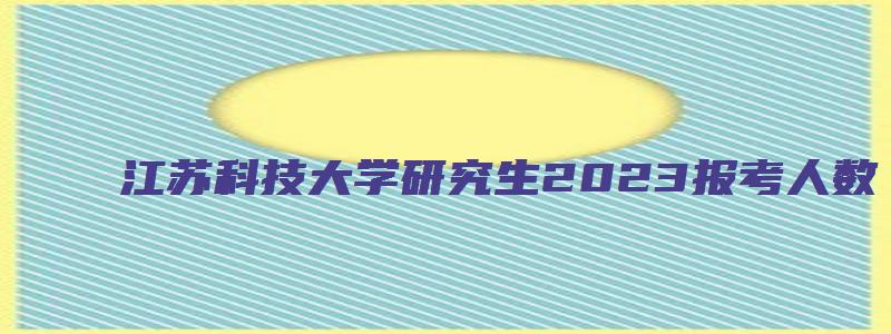 江苏科技大学研究生2023报考人数