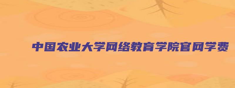 中国农业大学网络教育学院官网学费