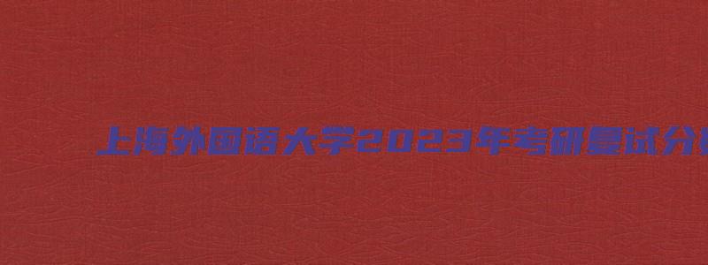 上海外国语大学2023年考研复试分数线公布通知