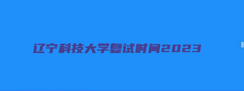 辽宁科技大学复试时间2023