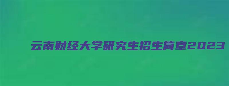 云南财经大学研究生招生简章2023