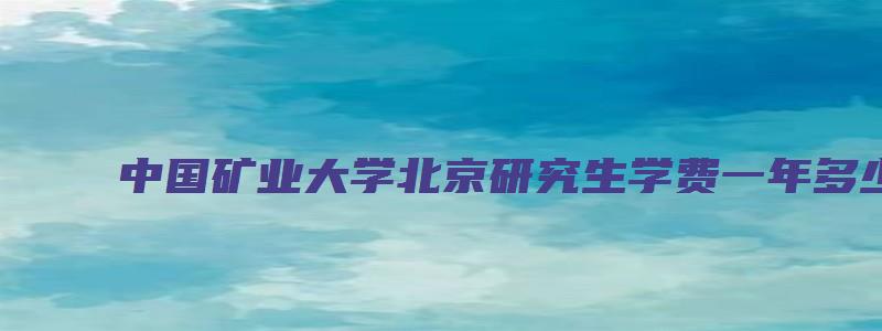 中国矿业大学北京研究生学费一年多少？