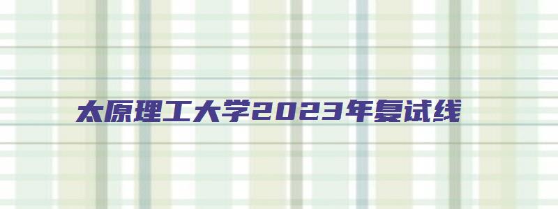 太原理工大学2023年复试线