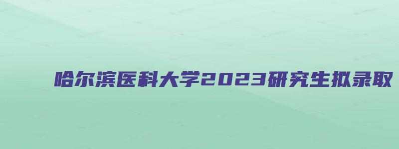 哈尔滨医科大学2023研究生拟录取