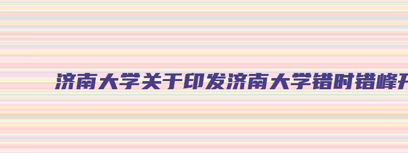 济南大学关于印发济南大学错时错峰开学工作预案的通知