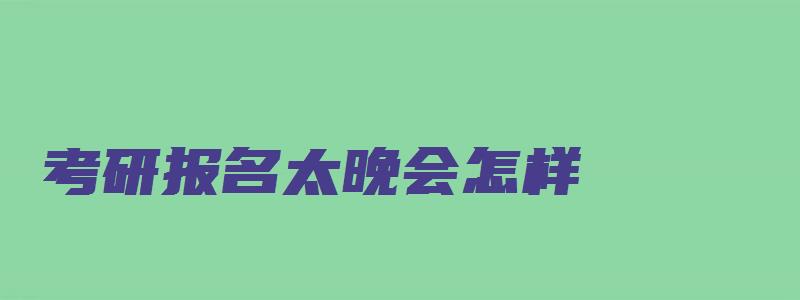 考研报名太晚会怎样