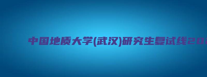 中国地质大学(武汉)研究生复试线2023