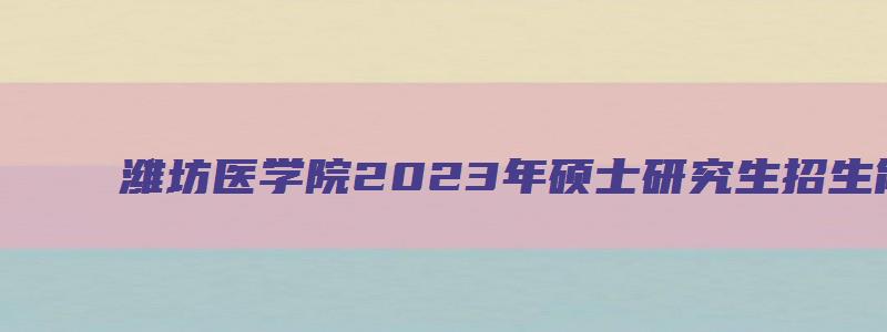 潍坊医学院2023年硕士研究生招生简章及答案