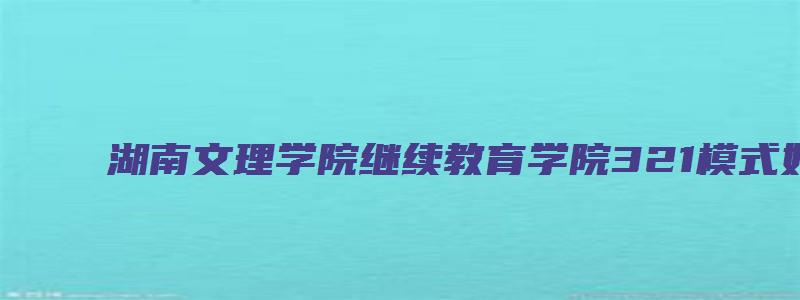 湖南文理学院继续教育学院321模式好吗