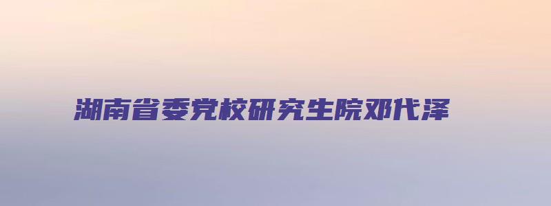 湖南省委党校研究生院邓代泽